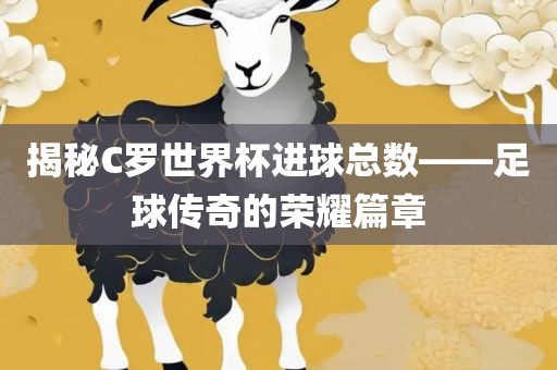 揭秘C罗世界杯进球总数——足球传奇的荣耀篇章眉山市正发家政服务有限公司