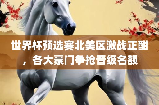 世界杯预选赛北美区激战正酣，各大豪门争抢晋级名额眉山市正发家政服务有限公司