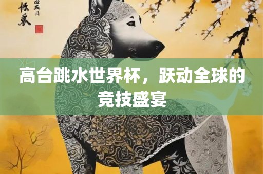 高台跳水世界杯，跃动全球的竞技盛宴眉山市正发家政服务有限公司