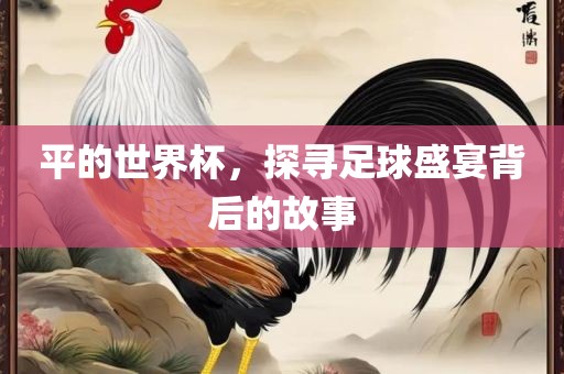 平的世界杯，探寻足球盛宴背后的故事眉山市正发家政服务有限公司