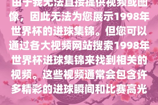 由于我无法直接提供视频或图像，因此无法为您展示1998年世界杯的进球集锦。但您可以通过各大视频网站搜索1998年世界杯进球集锦来找到相关的视频。这些视频通常会包含许多精彩的进球瞬间和比赛高光。眉山市正发家政服务有限公司