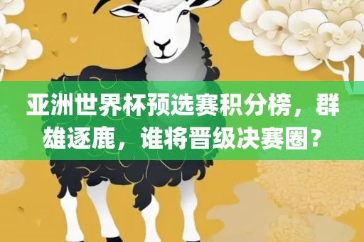亚洲世界杯预选赛积分榜，群雄逐鹿，谁将晋级决赛圈？