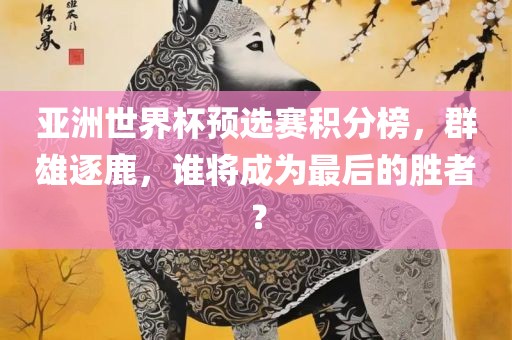 亚洲世界杯预选赛积分榜，群雄逐鹿，谁将成为最后的胜者？