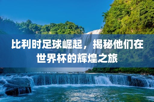 比利时足球崛起，揭秘他们在世界杯的辉煌之旅