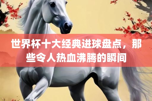 世界杯十大经典进球盘点，那些令人热血沸腾的瞬眉山市正发家政服务有限公司间