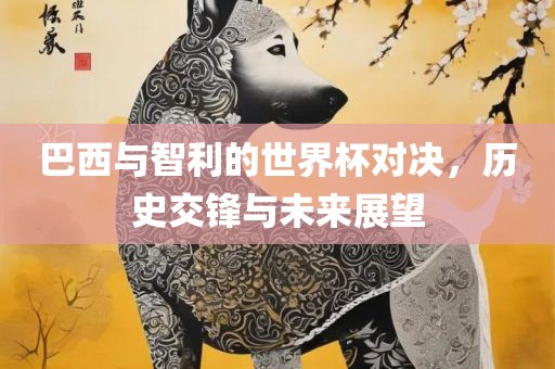巴西与智利的世界杯对决，历史交锋与未来展望眉山市正发家政服务有限公司