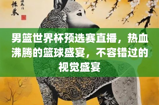 男篮世界杯预选赛直播，热血沸腾的篮球盛宴，不容错过的视觉盛宴眉山市正发家政服务有限公司