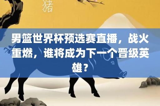 男篮世界杯预选赛直播，战火重燃，谁将成为下一个晋级英雄？