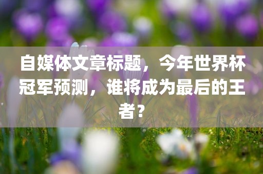 自媒体文章标题，今年世界杯冠军预测，谁将成为最后的王者？