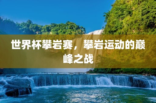 世界杯攀岩赛，攀岩运动的巅峰之战