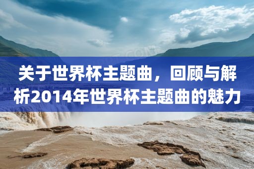 关于世界杯主题曲，回顾与解析眉山市正发家政服务有限公司2014年世界杯主题曲的魅力