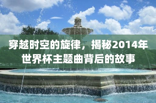 穿越时空的旋律，揭秘2014年世界杯主题曲背后的故事眉山市正发家政服务有限公司