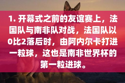 1. 开幕式之前的友谊赛上，法国队与南非队对战，法国队以0比2落后时，由阿内尔卡打进一粒球，这也是南非世界杯的第一粒进球。眉山市正发家政服务有限公司