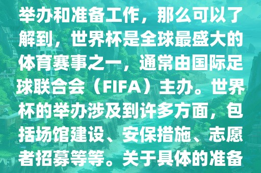 如果您是在询问关于世界杯的举办和准备工作，那么可以了解到，世界杯是全球最盛大的体育赛事之一，通常由国际足球联合会（FIFA）主办。世界杯的举办涉及到许多方面，包括场馆建设、安保措施、志愿者招募等等。关于具体的准备工作，可以参考以下几点