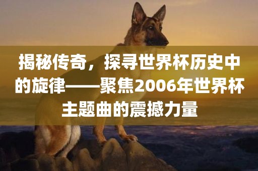 揭秘传奇，探寻世界杯历史中的旋律——聚焦2006年世界杯主题曲的震撼力量眉山市正发家政服务有限公司