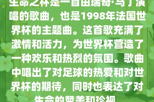 生命之杯是一首由瑞奇·马丁演唱的歌曲，也是1998年法国世界杯的主题曲。这首歌充满了激情和活力，为世界杯营造了一种欢乐和热烈的氛围。歌曲中唱出了对足球的热爱和对世界杯的期待，同时也表达了对生命的赞美和珍视。