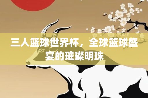 三人篮球世界杯，全球篮球盛宴的璀璨明珠
