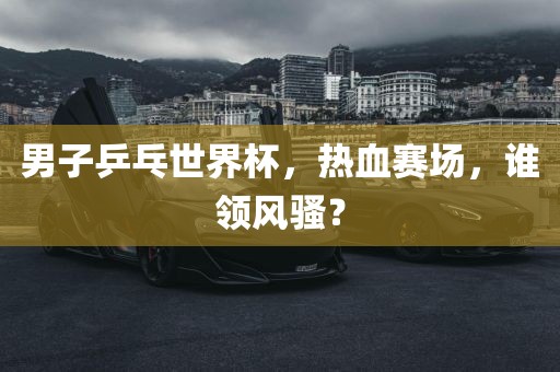 男子乒乓世界杯，热血赛场，谁领风骚？