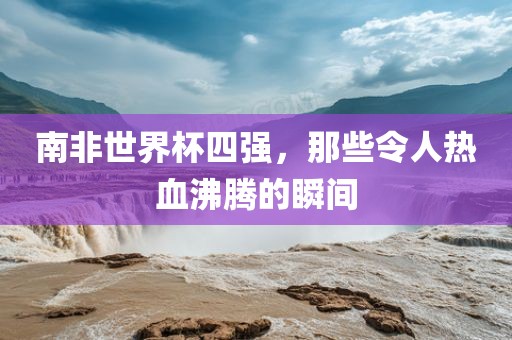 南非世界杯四强，那些令人热血沸腾的瞬间