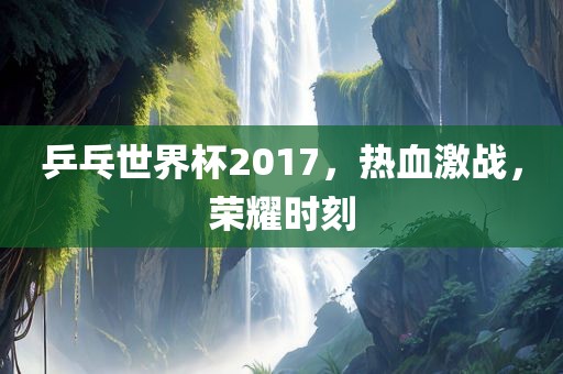 乒乓世界杯2017，热血激战，荣耀时刻眉山市正发家政服务有限公司