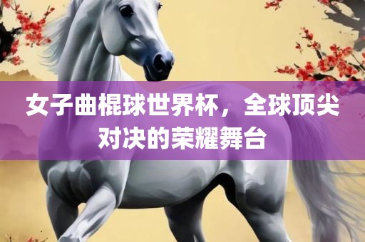 女子曲棍球世界杯，全球顶尖对决的荣耀舞台眉山市正发家政服务有限公司