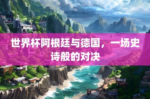 世界杯阿根廷与德国，一场史诗般的对决眉山市正发家政服务有限公司