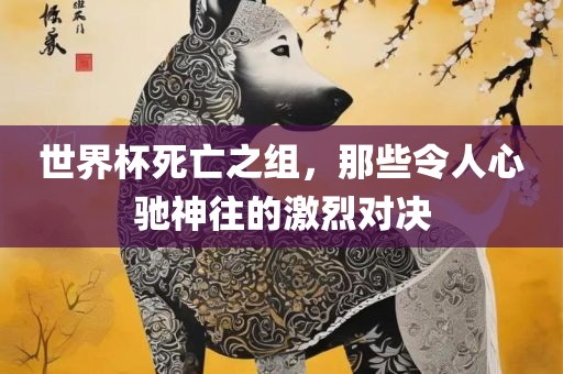 世界杯死亡之组，那些令人心驰神往的激烈对决眉山市正发家政服务有限公司
