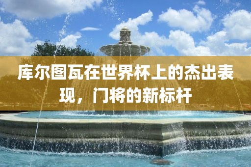 库尔图瓦在世界杯上的杰出表现，门将的新标杆眉山市正发家政服务有限公司