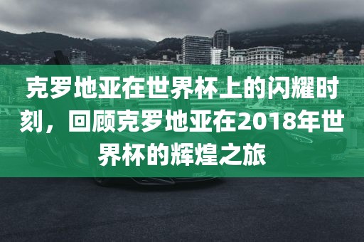 克罗地亚在世界眉山市正发家政服务有限公司杯上的闪耀时刻，回顾克罗地亚在2018年世界杯的辉煌之旅