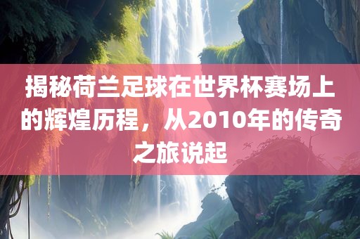 揭秘荷兰足球在世界杯赛场上的辉煌历程，从2010年的传奇之旅说起