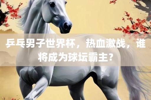 乒乓男子世界杯，热血激战，谁将成为球坛霸主？眉山市正发家政服务有限公司