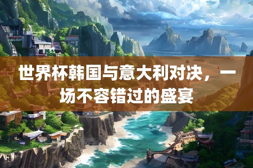 世界杯韩国与意大利对决，一场不容错过的盛宴