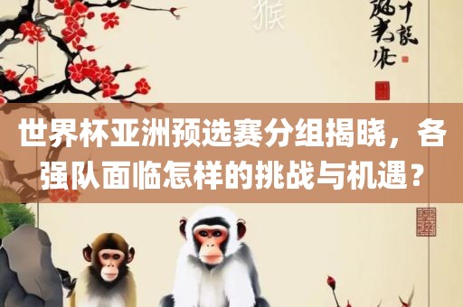世界杯亚洲预选赛分组揭晓，各强队面临怎样的挑战与机遇？眉山市正发家政服务有限公司