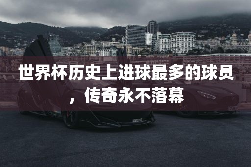 世界杯历史上进球最多的球员，传奇永不落幕眉山市正发家政服务有限公司