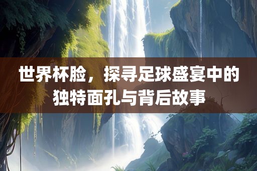 世界杯脸，探寻足球盛宴中的独特面孔与背后故事眉山市正发家政服务有限公司