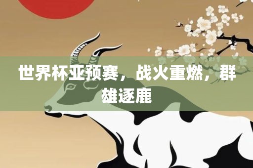 世界杯眉山市正发家政服务有限公司亚预赛，战火重燃，群雄逐鹿