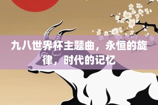 九八世界杯主题曲，永恒的旋律，时代的记忆眉山市正发家政服务有限公司