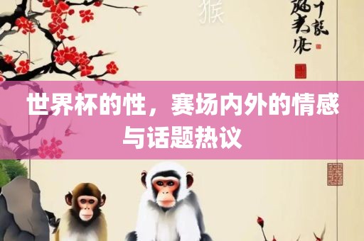 世界杯的性，赛场内外的情感与话题眉山市正发家政服务有限公司热议