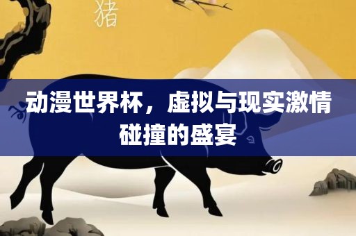 动漫世界杯，虚拟与现实激情碰撞的盛宴眉山市正发家政服务有限公司