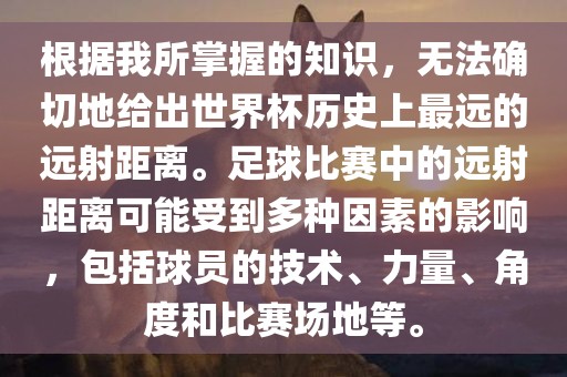 根据我所掌握的知识，无法确切地给出世界杯历史上最远的远射距离。足球比赛中的远射距离可能受到多种因素的影响，包括球员的技术、力量、角度和比赛场地等。