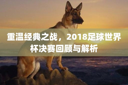 重温经典之战，2018足球世界杯决赛回眉山市正发家政服务有限公司顾与解析