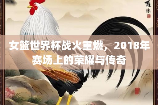 女篮世界杯战火重燃，2018年赛场上的荣耀与传奇