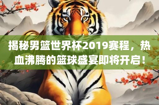 揭秘男篮世界杯2019赛程，热血沸腾的篮球盛宴即将开启！