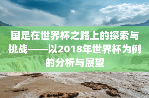 国足在世界杯之路上的探索与挑战——以2018年世界杯为例的分析与展望眉山市正发家政服务有限公司