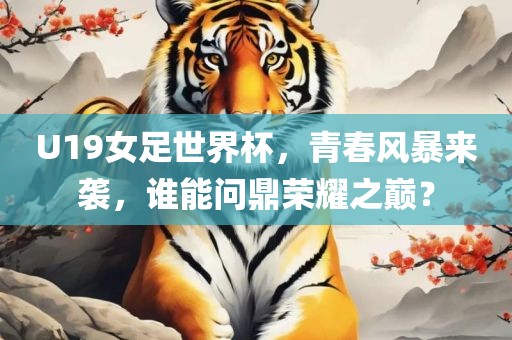 U19女足世界杯，青春风暴来袭，谁能问鼎荣耀之巅？