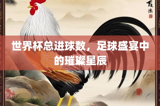 世界杯总进球数，足球盛宴中的璀璨星辰