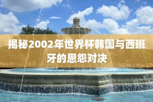揭秘2002年世界杯韩国与西班牙的恩怨对决