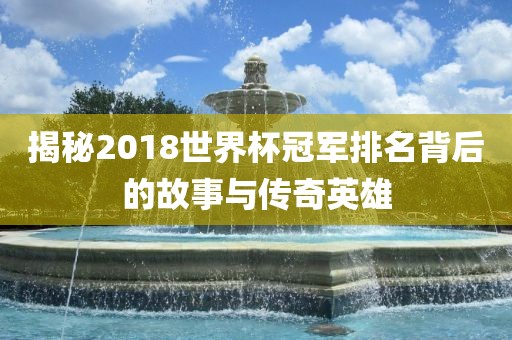 揭秘2018世界杯冠军排名背后的故事与传奇英雄