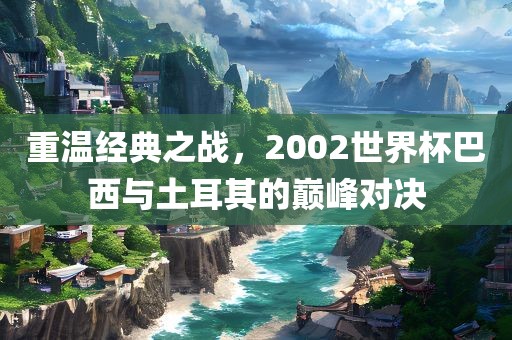 重温经典之战，2002世界杯巴西与土耳其的巅峰对决