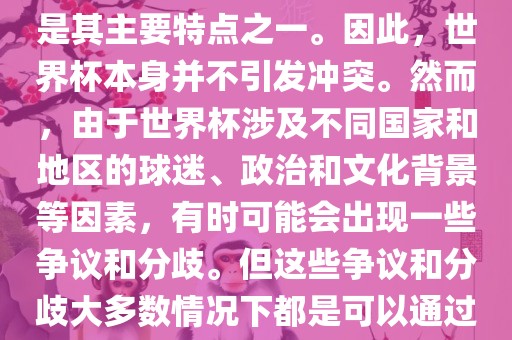 世界杯作为一项全球性的体育赛事，各国之间的交流和合作是其主要特点之一。因此，世界杯本身并不引发冲突。然而，由于世界杯涉及不同国家和地区的球迷、政治和文化背景等因素，有时可能会出现一些争议和分歧。但这些争议和分歧大多数情况下都是可以通过对话和沟通来解决的，并不会导致真正的冲突。